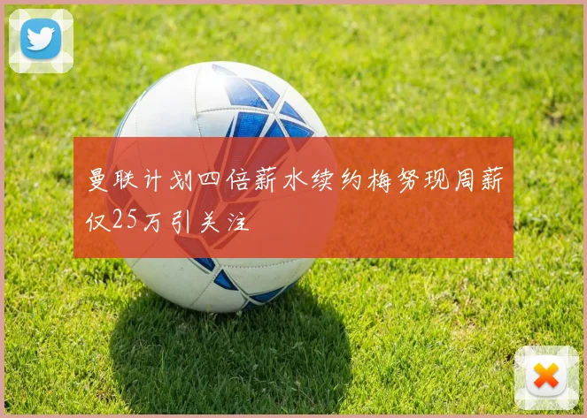曼联计划四倍薪水续约梅努现周薪仅25万引关注