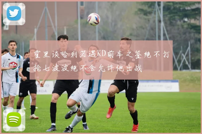 霍里谈哈利若遇KD前车之鉴绝不打抢七波波绝不会允许他出战