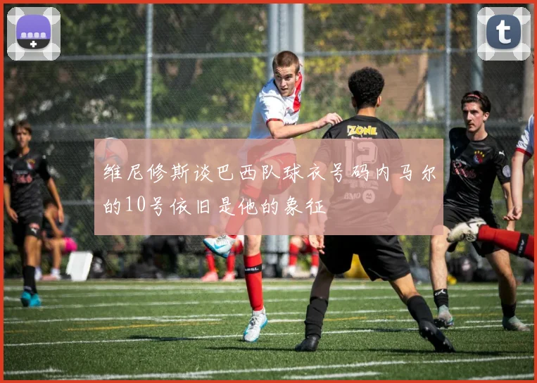 维尼修斯谈巴西队球衣号码内马尔的10号依旧是他的象征