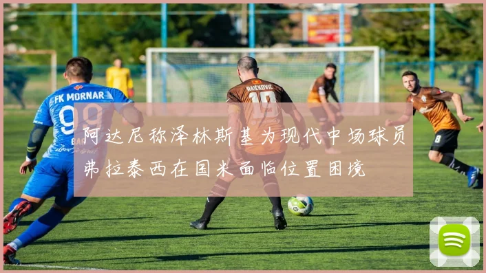 阿达尼称泽林斯基为现代中场球员弗拉泰西在国米面临位置困境