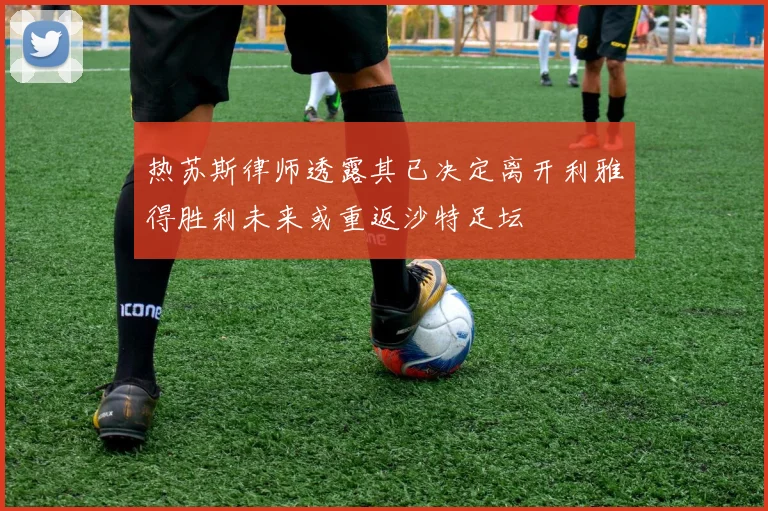 热苏斯律师透露其已决定离开利雅得胜利未来或重返沙特足坛
