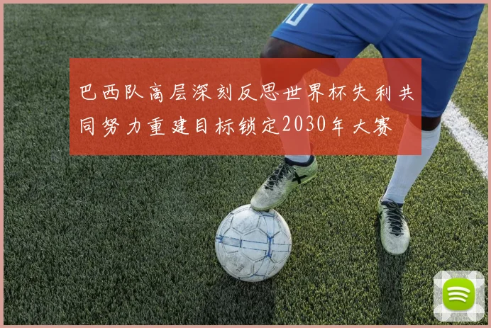 巴西队高层深刻反思世界杯失利共同努力重建目标锁定2030年大赛