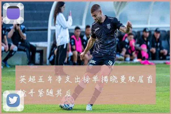 英超五年净支出榜单揭晓曼联居首枪手紧随其后