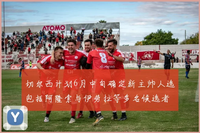 切尔西计划6月中旬确定新主帅人选包括阿隆索与伊劳拉等多名候选者