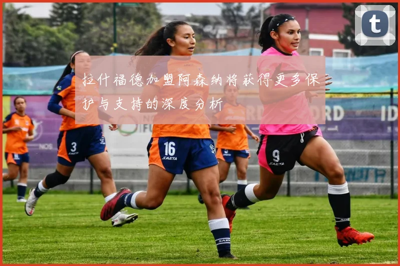 拉什福德加盟阿森纳将获得更多保护与支持的深度分析