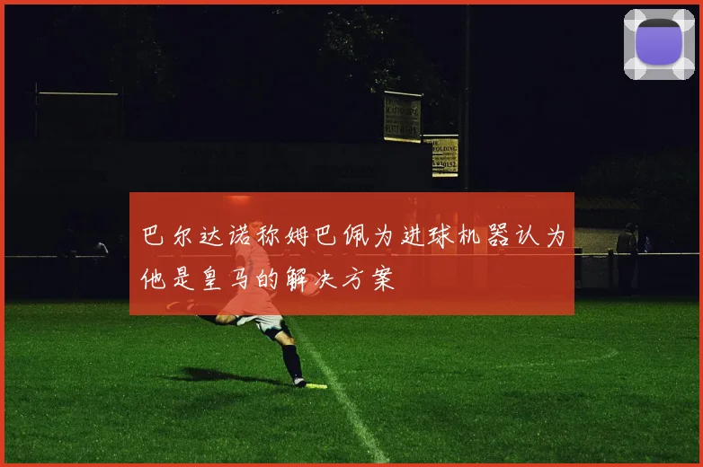 巴尔达诺称姆巴佩为进球机器认为他是皇马的解决方案