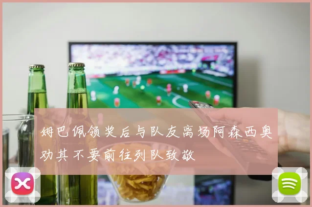姆巴佩领奖后与队友离场阿森西奥劝其不要前往列队致敬