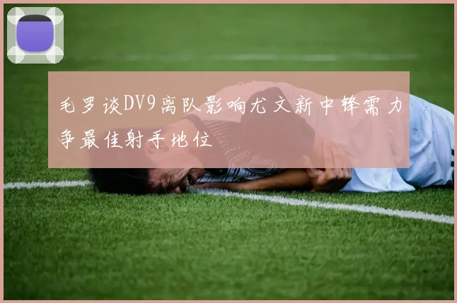 毛罗谈DV9离队影响尤文新中锋需力争最佳射手地位