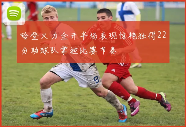 哈登火力全开半场表现惊艳独得22分助球队掌控比赛节奏
