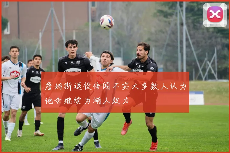 詹姆斯退役传闻不实大多数人认为他会继续为湖人效力