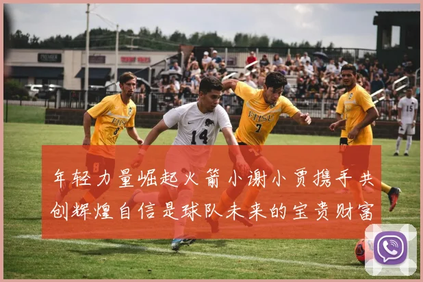 年轻力量崛起火箭小谢小贾携手共创辉煌自信是球队未来的宝贵财富