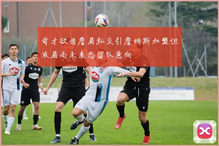 奇才欲借詹眉私交引詹姆斯加盟但浓眉尚未表态留队意向