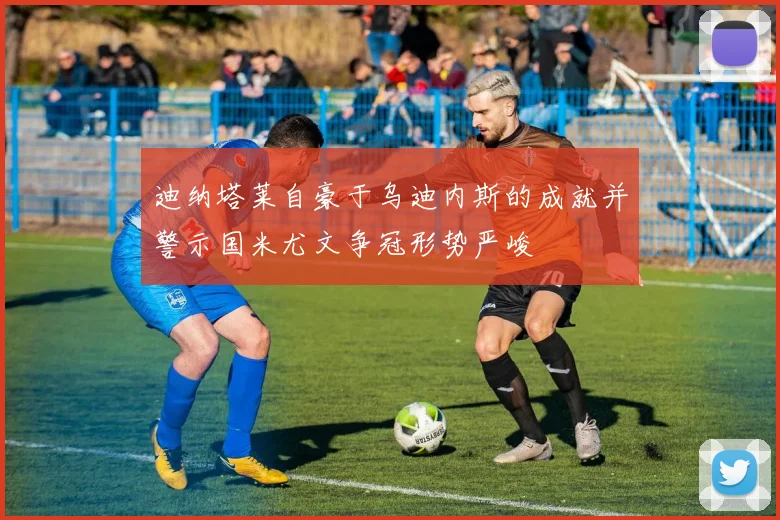 迪纳塔莱自豪于乌迪内斯的成就并警示国米尤文争冠形势严峻