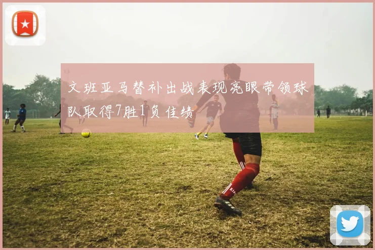 文班亚马替补出战表现亮眼带领球队取得7胜1负佳绩