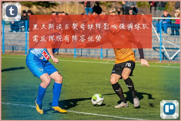 里夫斯谈东契奇缺阵影响强调球队需发挥现有阵容优势