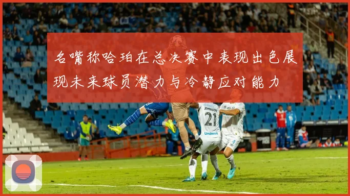 名嘴称哈珀在总决赛中表现出色展现未来球员潜力与冷静应对能力