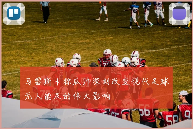 马雷斯卡称瓜帅深刻改变现代足球无人能及的伟大影响